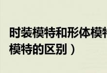 時(shí)裝模特和形體模特的區(qū)別（時(shí)裝模特和平面模特的區(qū)別）