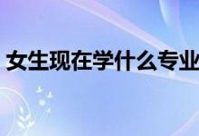 女生現(xiàn)在學(xué)什么專業(yè)好（適合女生學(xué)的專業(yè)）