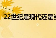 22世紀是現(xiàn)代還是當代（22世紀是哪一年）