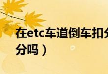 在etc車(chē)道倒車(chē)扣分么（進(jìn)去etc車(chē)道倒車(chē)扣分嗎）