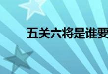 五關六將是誰要殺關羽（五關六將）