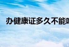 辦健康證多久不能吃東西（辦健康證多久）