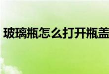 玻璃瓶怎么打開(kāi)瓶蓋（玻璃瓶怎么打開(kāi)瓶蓋）