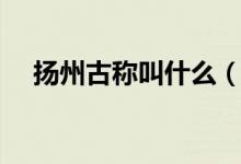 揚(yáng)州古稱叫什么（哪一個(gè)是揚(yáng)州的古稱）