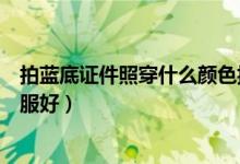 拍藍底證件照穿什么顏色搭配（拍藍底證件照穿什么顏色衣服好）