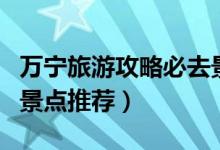 萬寧旅游攻略必去景點（萬寧旅游攻略必去的景點推薦）