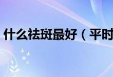 什么祛斑最好（平時(shí)吃什么去祛斑效果最好）