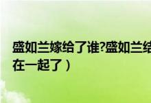 盛如蘭嫁給了誰?盛如蘭結(jié)局是什么?（盛如蘭小說結(jié)局和誰在一起了）