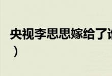 央視李思思嫁給了誰(shuí)（老公神秘身份鮮為人知）