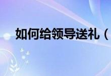 如何給領(lǐng)導送禮（給領(lǐng)導送禮怎么送法）