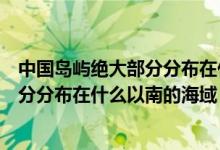 中國島嶼絕大部分分布在什么以南的區(qū)域（中國島嶼絕大部分分布在什么以南的海域）