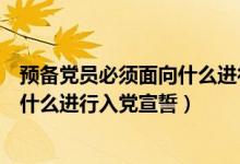 預備黨員必須面向什么進行入黨宣誓黨（預備黨員必須面向什么進行入黨宣誓）