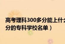 高考理科300多分能上什么專科學校（2022高考文科300多分的?？茖W校名單）