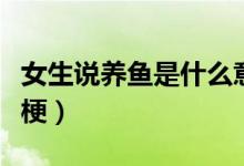 女生說(shuō)養(yǎng)魚是什么意思啊（女生說(shuō)養(yǎng)魚是什么梗）