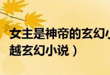 女主是神帝的玄幻小說(shuō)（有沒有女主是神的穿越玄幻小說(shuō)）