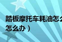 踏板摩托車耗油怎么解決（踏板摩托車耗油多怎么辦）