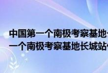 中國(guó)第一個(gè)南極考察基地長(zhǎng)城站是什么時(shí)候落成的（我國(guó)第一個(gè)南極考察基地長(zhǎng)城站什么時(shí)候落成）