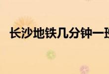 長沙地鐵幾分鐘一班（長沙地鐵幾點停運）