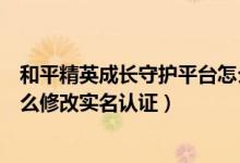 和平精英成長守護平臺怎么修改實名認證（成長守護平臺怎么修改實名認證）