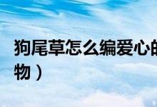 狗尾草怎么編愛(ài)心的教程（狗尾草怎么編小動(dòng)物）