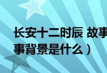 長安十二時辰 故事背景（長安十二時辰的故事背景是什么）