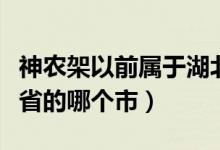 神農(nóng)架以前屬于湖北哪個(gè)市（神農(nóng)架屬于湖北省的哪個(gè)市）