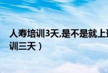 人壽培訓3天,是不是就上班呢（為什么中國人壽入職前要培訓三天）
