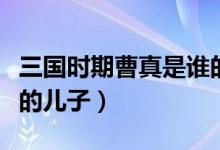 三國(guó)時(shí)期曹真是誰的后人（三國(guó)時(shí)期曹真是誰的兒子）