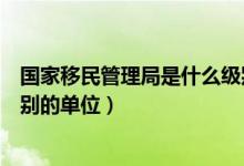 國(guó)家移民管理局是什么級(jí)別單位（國(guó)家移民管理局是什么級(jí)別的單位）