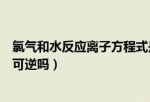 氯氣和水反應(yīng)離子方程式是可逆的嘛（氯氣和水反應(yīng)方程式可逆嗎）