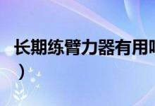 長(zhǎng)期練臂力器有用嗎（長(zhǎng)期練臂力器有效果嗎）