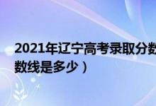 2021年遼寧高考錄取分數(shù)線發(fā)布（2021年遼寧高考錄取分數(shù)線是多少）