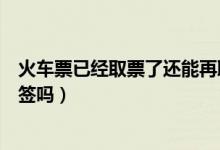 火車(chē)票已經(jīng)取票了還能再取票嗎（火車(chē)票已經(jīng)取票了還能改簽嗎）