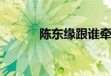 陳東緣跟誰(shuí)牽手（陳東緣是誰(shuí)）