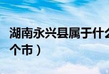 湖南永興縣屬于什么地區(qū)（湖南永興縣屬于哪個(gè)市）