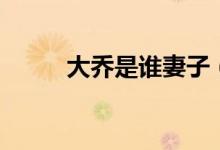 大喬是誰妻子（大喬是誰的老婆）