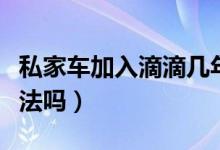 私家車加入滴滴幾年報(bào)廢（私家車加入滴滴合法嗎）