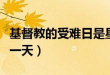 基督教的受難日是星期幾（基督教受難節(jié)是哪一天）