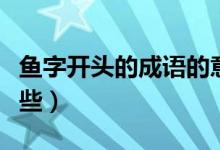 魚(yú)字開(kāi)頭的成語(yǔ)的意思（魚(yú)字開(kāi)頭的成語(yǔ)有哪些）