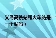 義烏高鐵站和火車站是一個出口嗎（義烏高鐵站和火車站是一個站嗎）