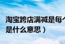 淘寶跨店滿減是每個店都減嗎（淘寶跨店滿減是什么意思）