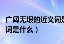 廣闊無(wú)垠的近義詞是什么詞（廣闊無(wú)垠的近義詞是什么）