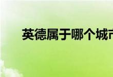 英德屬于哪個(gè)城市（英德屬于哪個(gè)市）