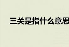 三關(guān)是指什么意思（三關(guān)是指什么意思）
