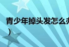 青少年掉頭發(fā)怎么辦（掉頭發(fā)的應(yīng)對方法總結(jié)）