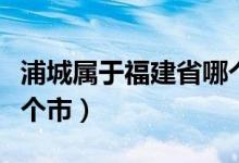 浦城屬于福建省哪個(gè)地區(qū)（浦城屬于福建省哪個(gè)市）