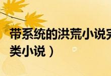 帶系統(tǒng)的洪荒小說(shuō)完本的（關(guān)于洪荒系統(tǒng)完結(jié)類小說(shuō)）