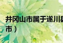 井岡山市屬于遂川縣的嗎（井岡山市屬于哪個市）