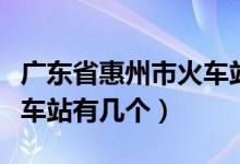 廣東省惠州市火車站有幾個（廣東省惠州市火車站有幾個）