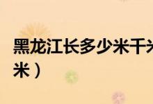 黑龍江長(zhǎng)多少米千米(中國(guó)的黑龍江長(zhǎng)多少千米)